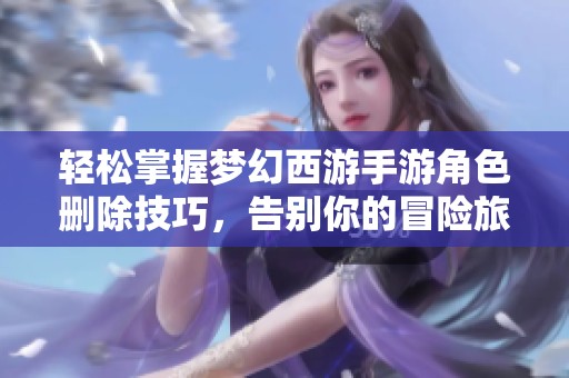轻松掌握梦幻西游手游角色删除技巧，告别你的冒险旅程
