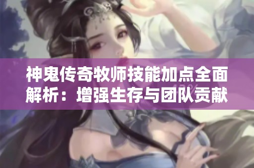 神鬼传奇牧师技能加点全面解析：增强生存与团队贡献的最佳策略