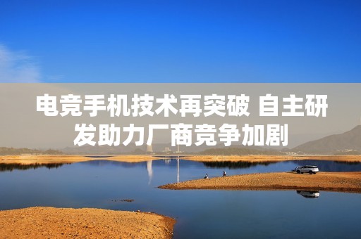 电竞手机技术再突破 自主研发助力厂商竞争加剧