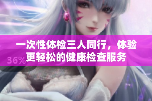 一次性体检三人同行，体验更轻松的健康检查服务
