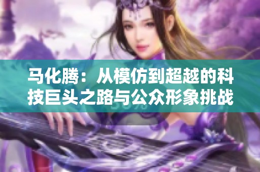 马化腾：从模仿到超越的科技巨头之路与公众形象挑战
