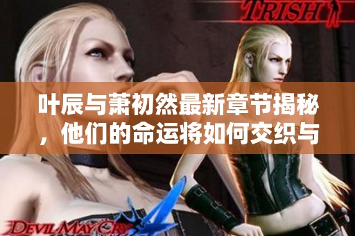 叶辰与萧初然最新章节揭秘，他们的命运将如何交织与发展