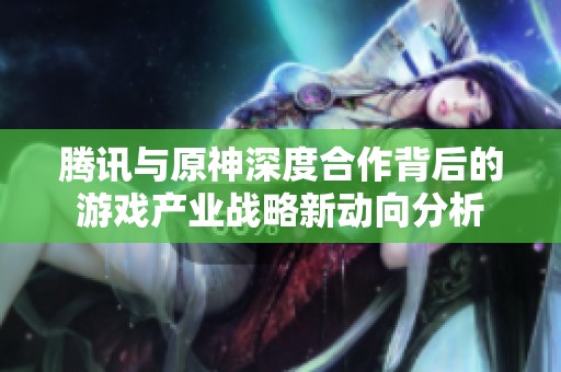 腾讯与原神深度合作背后的游戏产业战略新动向分析