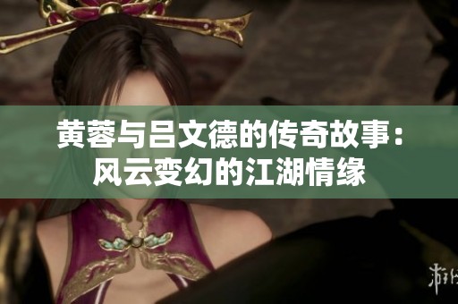 黄蓉与吕文德的传奇故事：风云变幻的江湖情缘
