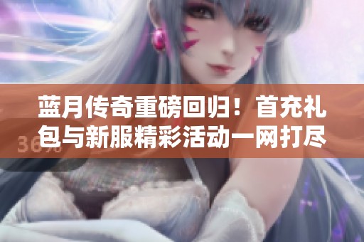 蓝月传奇重磅回归！首充礼包与新服精彩活动一网打尽