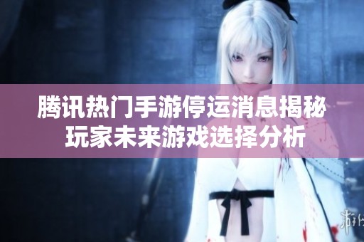 腾讯热门手游停运消息揭秘 玩家未来游戏选择分析