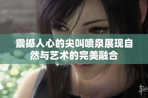 震撼人心的尖叫喷泉展现自然与艺术的完美融合
