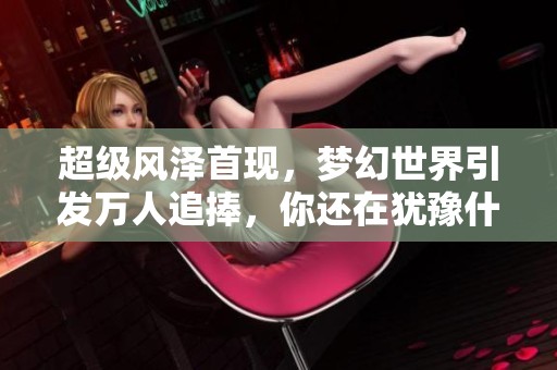 超级风泽首现，梦幻世界引发万人追捧，你还在犹豫什么？