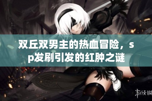 双丘双男主的热血冒险，sp发刷引发的红肿之谜