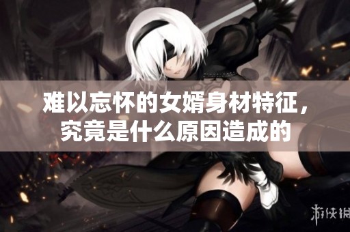 难以忘怀的女婿身材特征，究竟是什么原因造成的