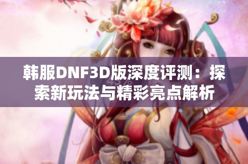 韩服DNF3D版深度评测：探索新玩法与精彩亮点解析