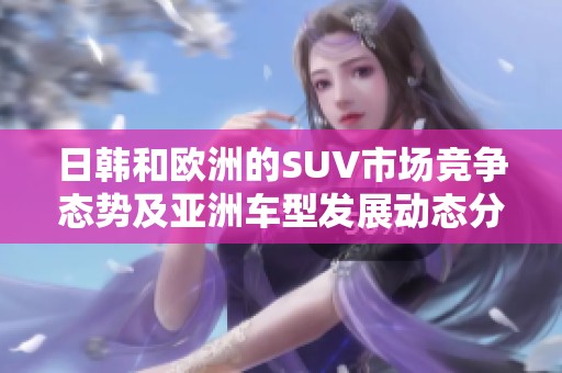 日韩和欧洲的SUV市场竞争态势及亚洲车型发展动态分析