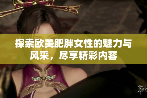 探索欧美肥胖女性的魅力与风采，尽享精彩内容