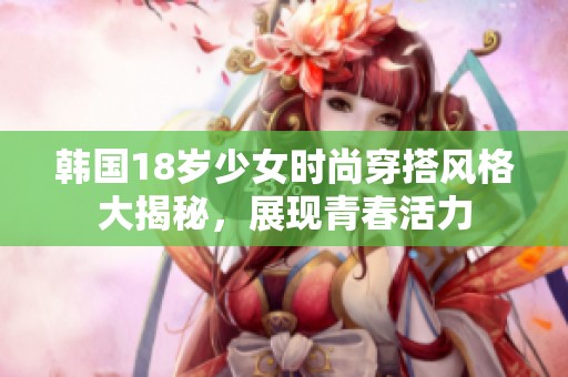 韩国18岁少女时尚穿搭风格大揭秘，展现青春活力