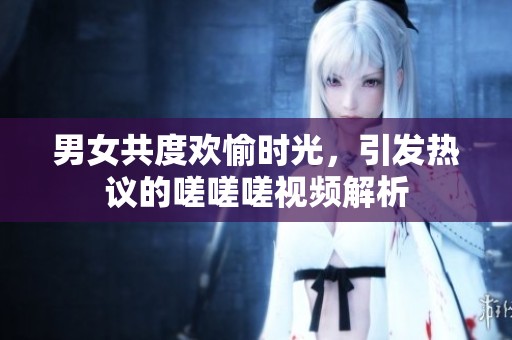 男女共度欢愉时光，引发热议的嗟嗟嗟视频解析