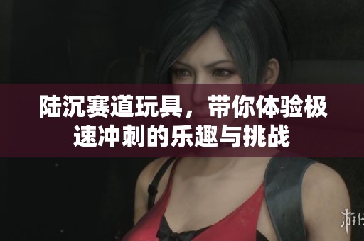 陆沉赛道玩具，带你体验极速冲刺的乐趣与挑战