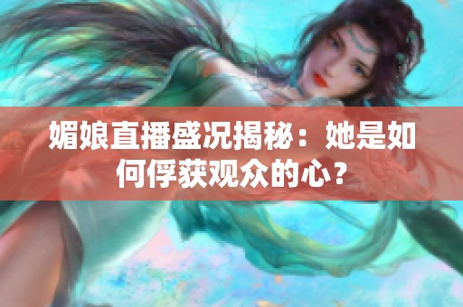 媚娘直播盛况揭秘：她是如何俘获观众的心？