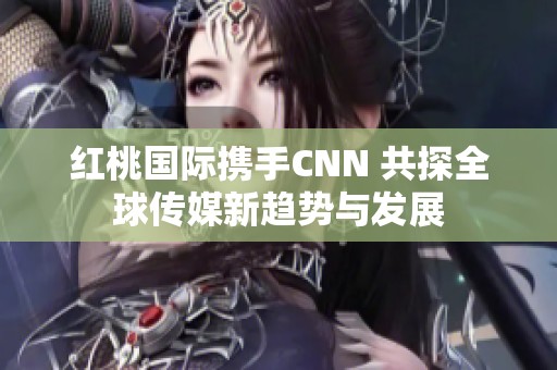 红桃国际携手CNN 共探全球传媒新趋势与发展