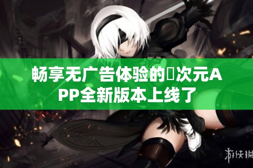 畅享无广告体验的囧次元APP全新版本上线了