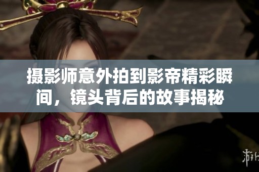 摄影师意外拍到影帝精彩瞬间，镜头背后的故事揭秘