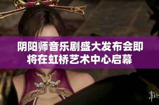 阴阳师音乐剧盛大发布会即将在虹桥艺术中心启幕