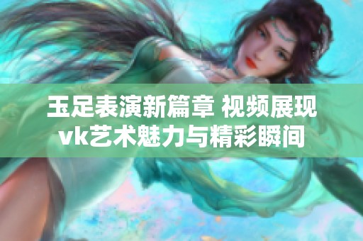 玉足表演新篇章 视频展现vk艺术魅力与精彩瞬间