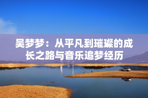 吴梦梦：从平凡到璀璨的成长之路与音乐追梦经历